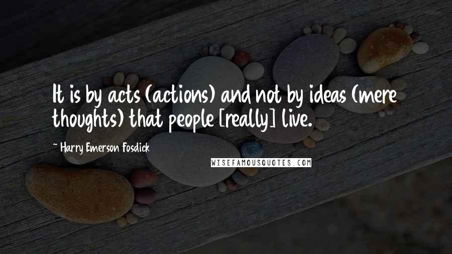 Harry Emerson Fosdick Quotes: It is by acts (actions) and not by ideas (mere thoughts) that people [really] live.