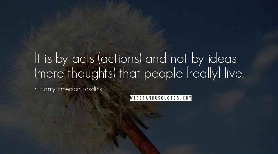 Harry Emerson Fosdick Quotes: It is by acts (actions) and not by ideas (mere thoughts) that people [really] live.