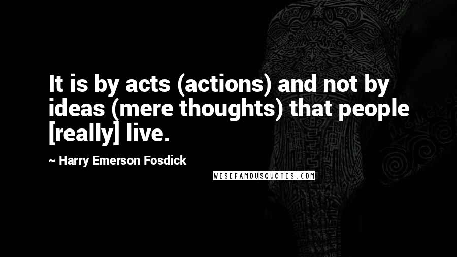 Harry Emerson Fosdick Quotes: It is by acts (actions) and not by ideas (mere thoughts) that people [really] live.
