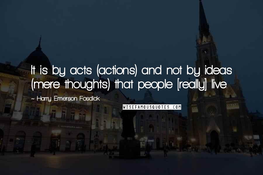 Harry Emerson Fosdick Quotes: It is by acts (actions) and not by ideas (mere thoughts) that people [really] live.