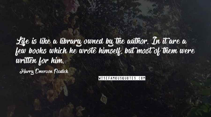 Harry Emerson Fosdick Quotes: Life is like a library owned by the author. In it are a few books which he wrote himself, but most of them were written for him.