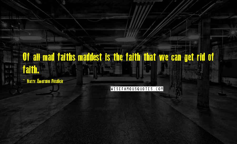 Harry Emerson Fosdick Quotes: Of all mad faiths maddest is the faith that we can get rid of faith.