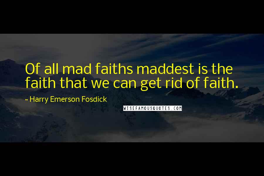 Harry Emerson Fosdick Quotes: Of all mad faiths maddest is the faith that we can get rid of faith.