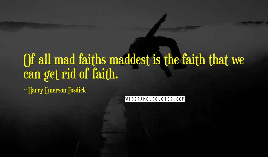 Harry Emerson Fosdick Quotes: Of all mad faiths maddest is the faith that we can get rid of faith.