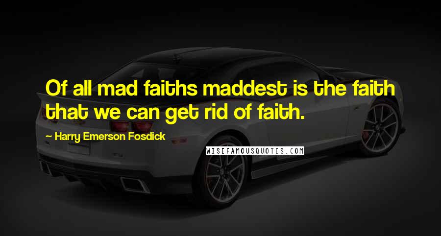 Harry Emerson Fosdick Quotes: Of all mad faiths maddest is the faith that we can get rid of faith.