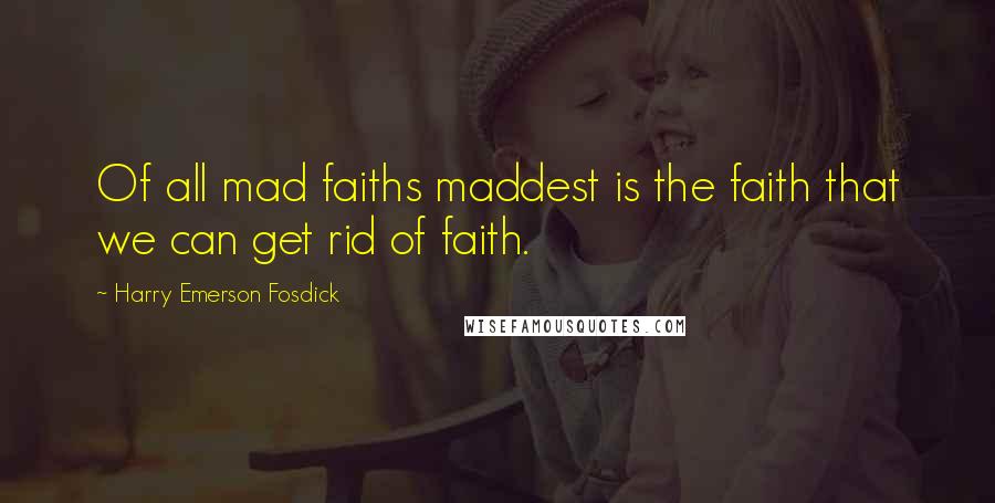 Harry Emerson Fosdick Quotes: Of all mad faiths maddest is the faith that we can get rid of faith.