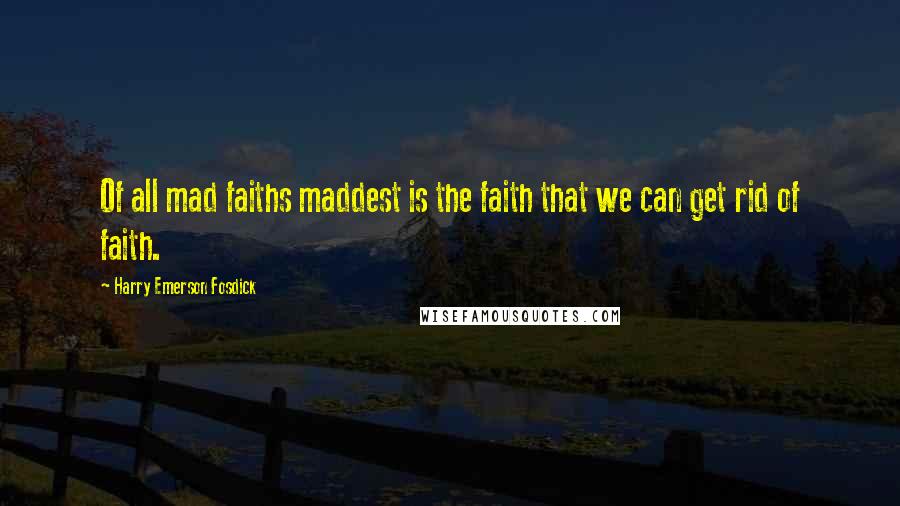 Harry Emerson Fosdick Quotes: Of all mad faiths maddest is the faith that we can get rid of faith.