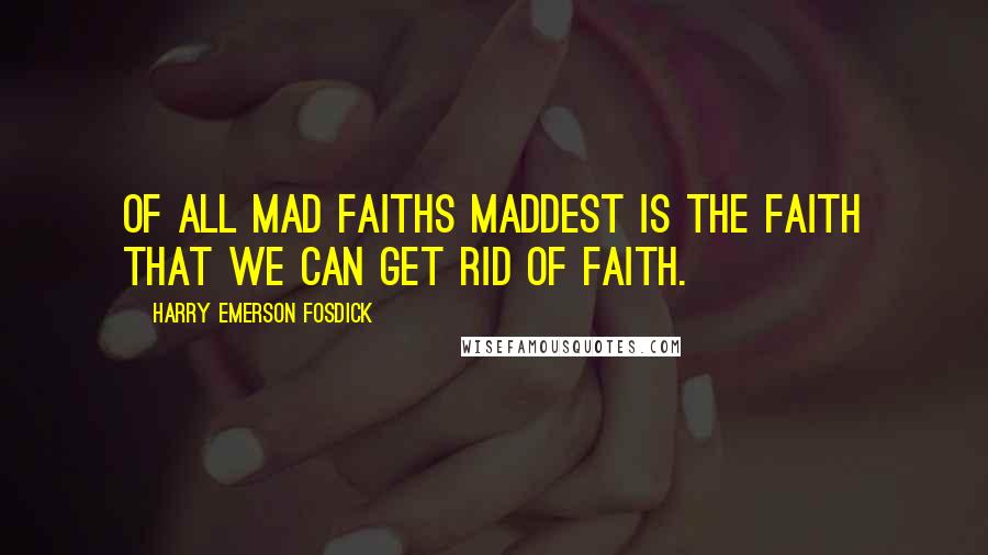 Harry Emerson Fosdick Quotes: Of all mad faiths maddest is the faith that we can get rid of faith.