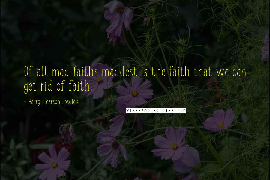 Harry Emerson Fosdick Quotes: Of all mad faiths maddest is the faith that we can get rid of faith.