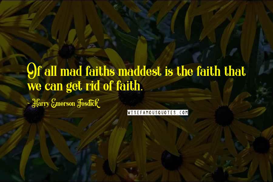 Harry Emerson Fosdick Quotes: Of all mad faiths maddest is the faith that we can get rid of faith.