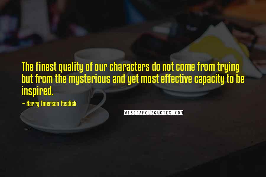 Harry Emerson Fosdick Quotes: The finest quality of our characters do not come from trying but from the mysterious and yet most effective capacity to be inspired.