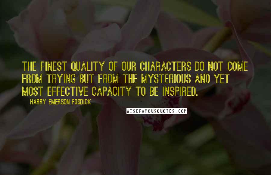 Harry Emerson Fosdick Quotes: The finest quality of our characters do not come from trying but from the mysterious and yet most effective capacity to be inspired.