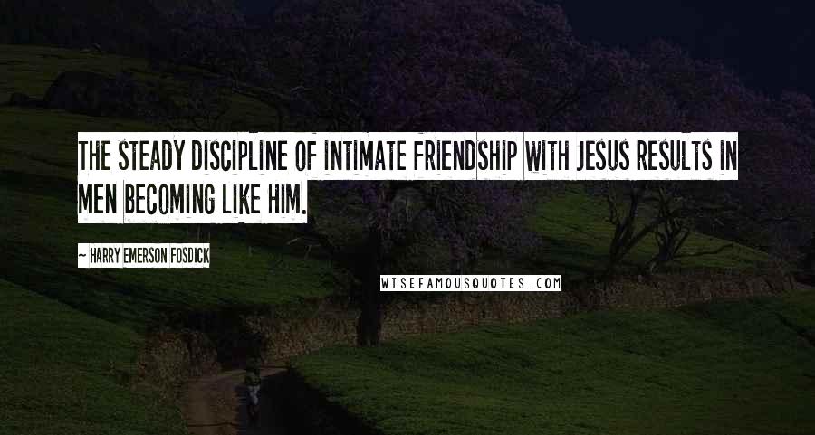 Harry Emerson Fosdick Quotes: The steady discipline of intimate friendship with Jesus results in men becoming like Him.