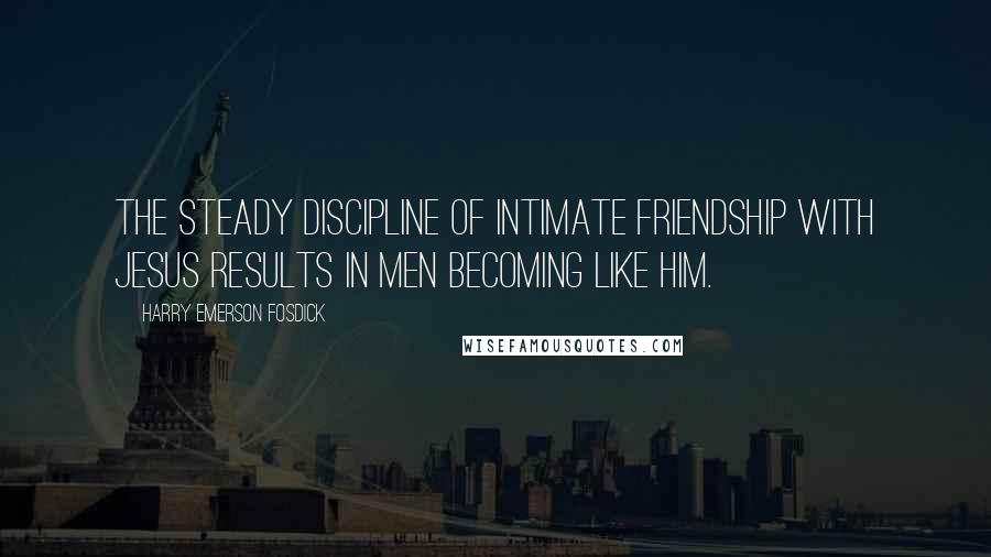 Harry Emerson Fosdick Quotes: The steady discipline of intimate friendship with Jesus results in men becoming like Him.