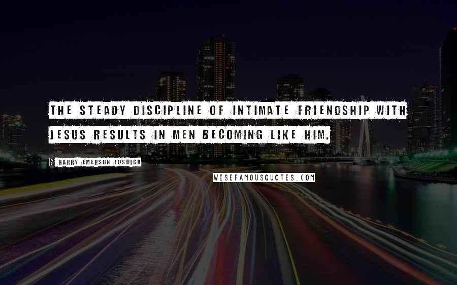 Harry Emerson Fosdick Quotes: The steady discipline of intimate friendship with Jesus results in men becoming like Him.