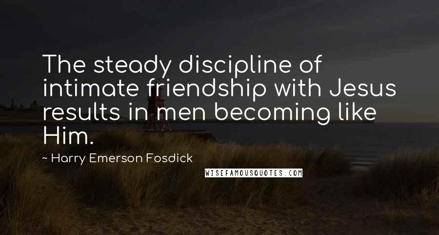 Harry Emerson Fosdick Quotes: The steady discipline of intimate friendship with Jesus results in men becoming like Him.