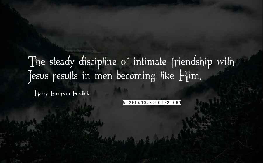 Harry Emerson Fosdick Quotes: The steady discipline of intimate friendship with Jesus results in men becoming like Him.