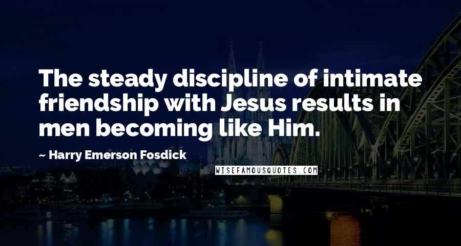 Harry Emerson Fosdick Quotes: The steady discipline of intimate friendship with Jesus results in men becoming like Him.