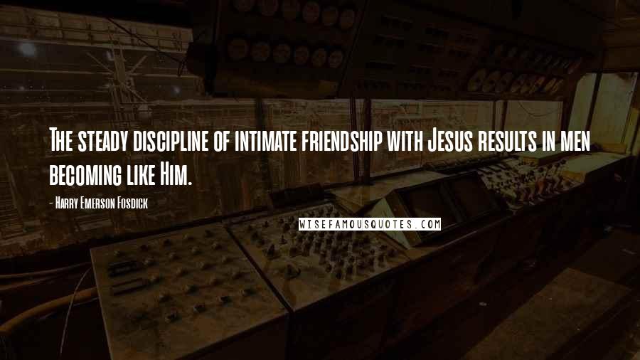 Harry Emerson Fosdick Quotes: The steady discipline of intimate friendship with Jesus results in men becoming like Him.