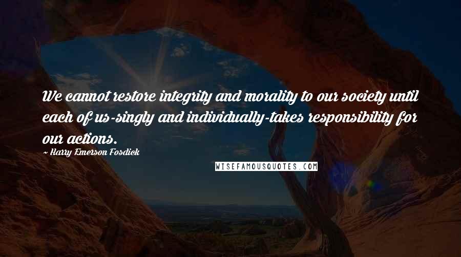 Harry Emerson Fosdick Quotes: We cannot restore integrity and morality to our society until each of us-singly and individually-takes responsibility for our actions.