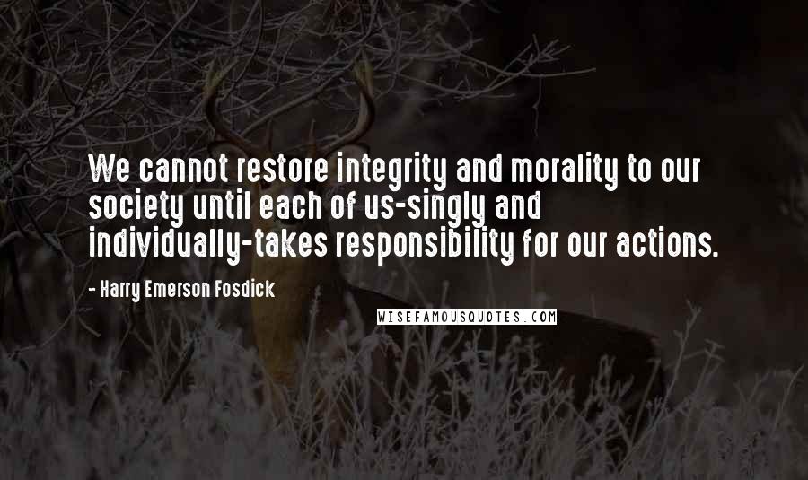Harry Emerson Fosdick Quotes: We cannot restore integrity and morality to our society until each of us-singly and individually-takes responsibility for our actions.