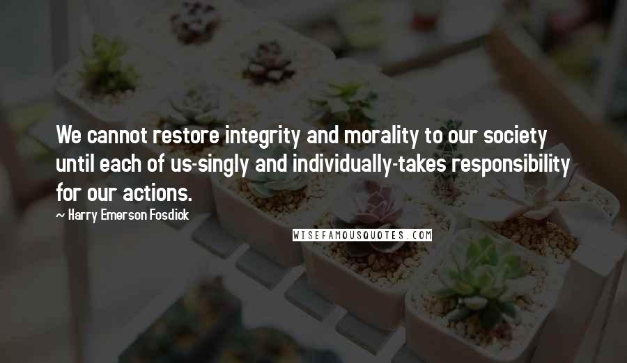 Harry Emerson Fosdick Quotes: We cannot restore integrity and morality to our society until each of us-singly and individually-takes responsibility for our actions.