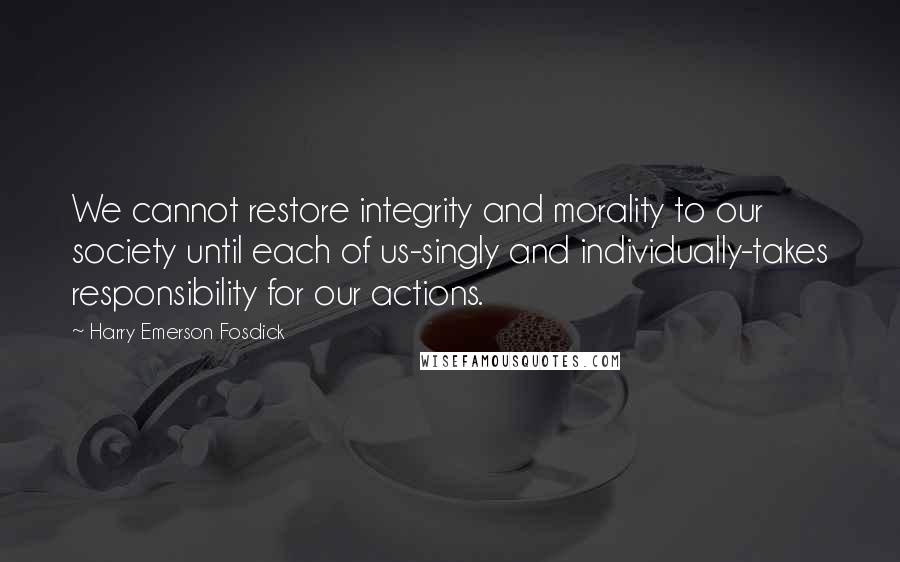 Harry Emerson Fosdick Quotes: We cannot restore integrity and morality to our society until each of us-singly and individually-takes responsibility for our actions.