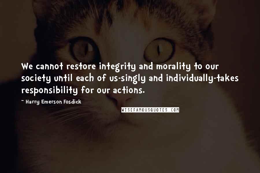 Harry Emerson Fosdick Quotes: We cannot restore integrity and morality to our society until each of us-singly and individually-takes responsibility for our actions.