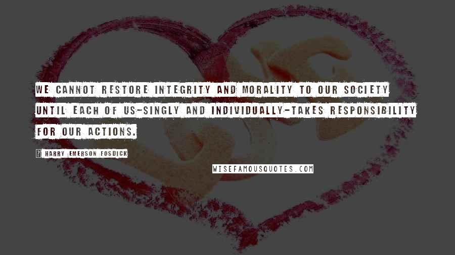 Harry Emerson Fosdick Quotes: We cannot restore integrity and morality to our society until each of us-singly and individually-takes responsibility for our actions.