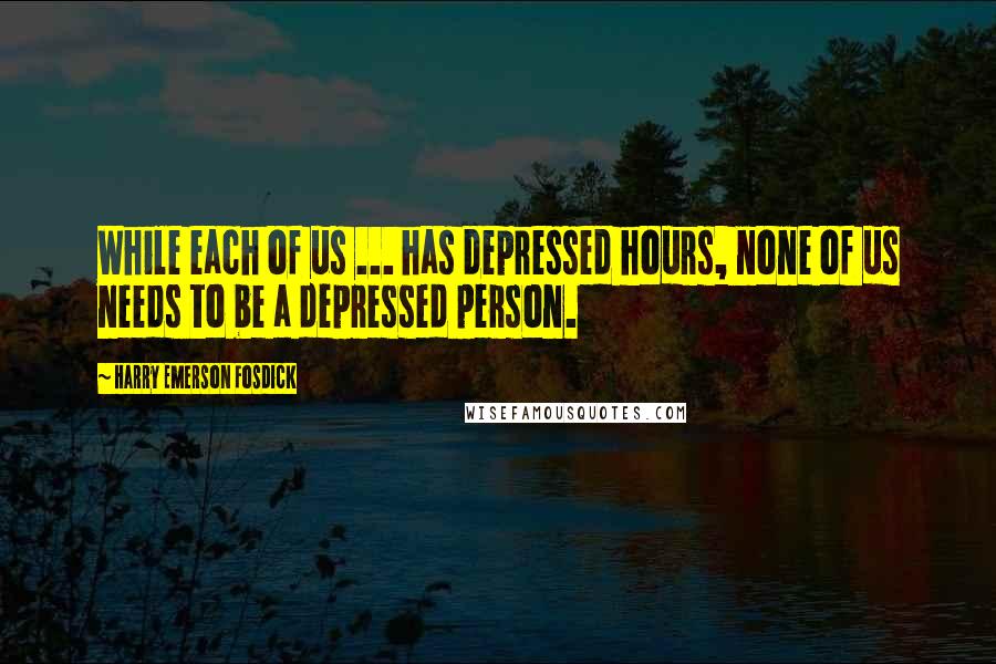 Harry Emerson Fosdick Quotes: While each of us ... has depressed hours, none of us needs to be a depressed person.