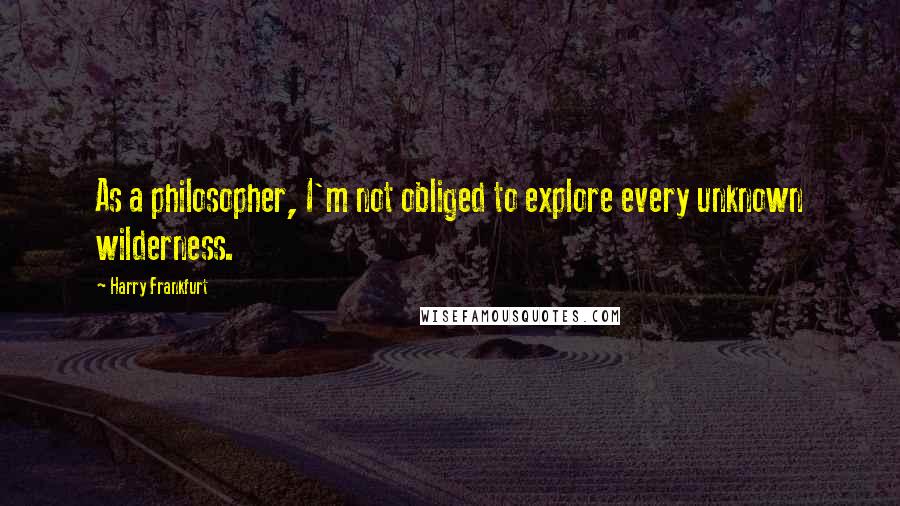 Harry Frankfurt Quotes: As a philosopher, I'm not obliged to explore every unknown wilderness.