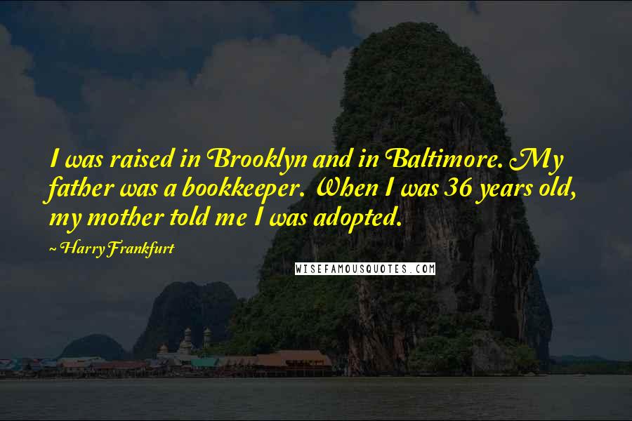 Harry Frankfurt Quotes: I was raised in Brooklyn and in Baltimore. My father was a bookkeeper. When I was 36 years old, my mother told me I was adopted.