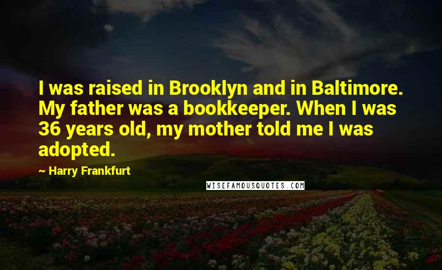 Harry Frankfurt Quotes: I was raised in Brooklyn and in Baltimore. My father was a bookkeeper. When I was 36 years old, my mother told me I was adopted.