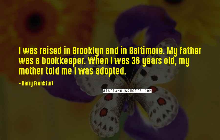 Harry Frankfurt Quotes: I was raised in Brooklyn and in Baltimore. My father was a bookkeeper. When I was 36 years old, my mother told me I was adopted.