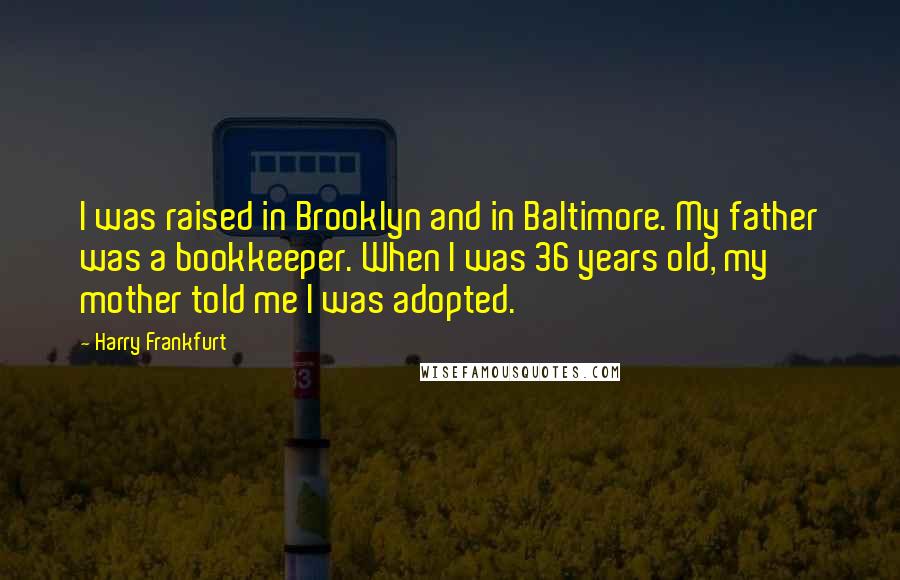 Harry Frankfurt Quotes: I was raised in Brooklyn and in Baltimore. My father was a bookkeeper. When I was 36 years old, my mother told me I was adopted.