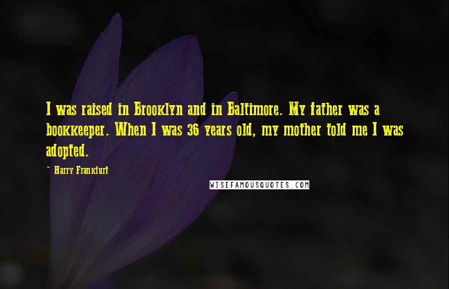 Harry Frankfurt Quotes: I was raised in Brooklyn and in Baltimore. My father was a bookkeeper. When I was 36 years old, my mother told me I was adopted.