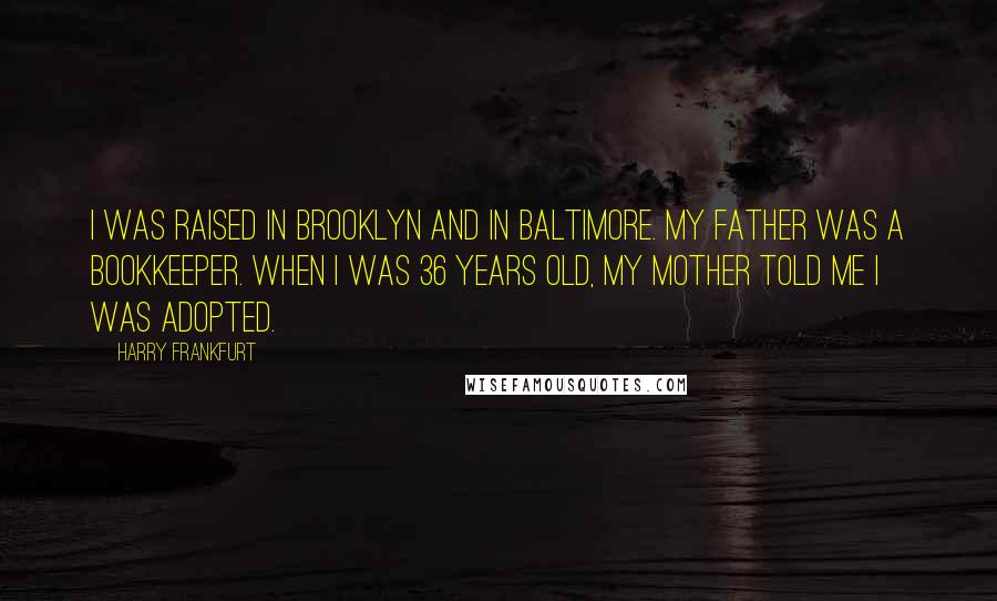 Harry Frankfurt Quotes: I was raised in Brooklyn and in Baltimore. My father was a bookkeeper. When I was 36 years old, my mother told me I was adopted.