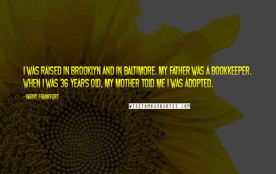 Harry Frankfurt Quotes: I was raised in Brooklyn and in Baltimore. My father was a bookkeeper. When I was 36 years old, my mother told me I was adopted.