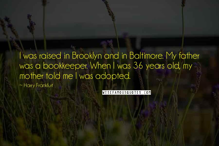 Harry Frankfurt Quotes: I was raised in Brooklyn and in Baltimore. My father was a bookkeeper. When I was 36 years old, my mother told me I was adopted.