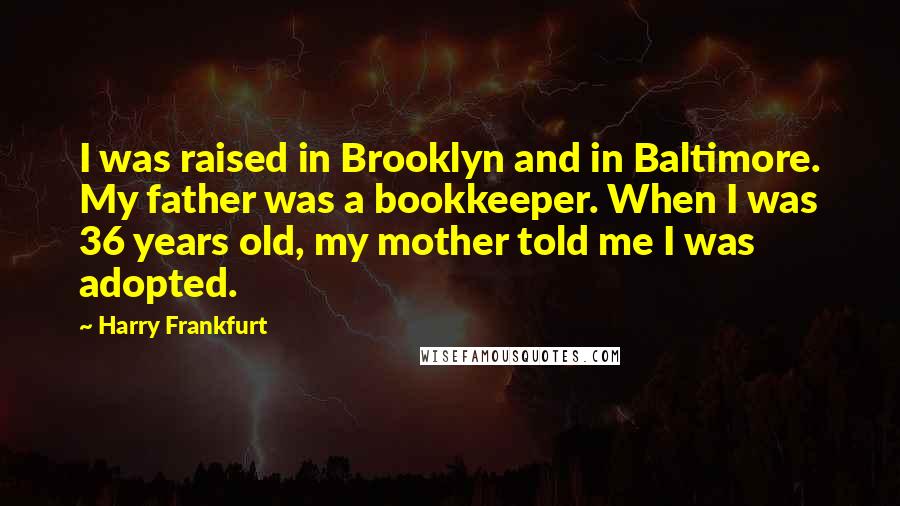 Harry Frankfurt Quotes: I was raised in Brooklyn and in Baltimore. My father was a bookkeeper. When I was 36 years old, my mother told me I was adopted.