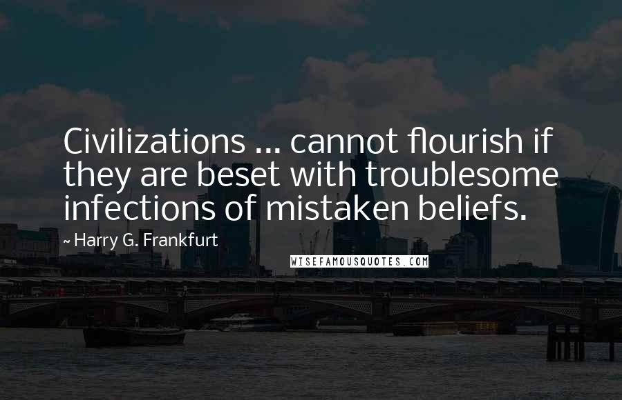 Harry G. Frankfurt Quotes: Civilizations ... cannot flourish if they are beset with troublesome infections of mistaken beliefs.