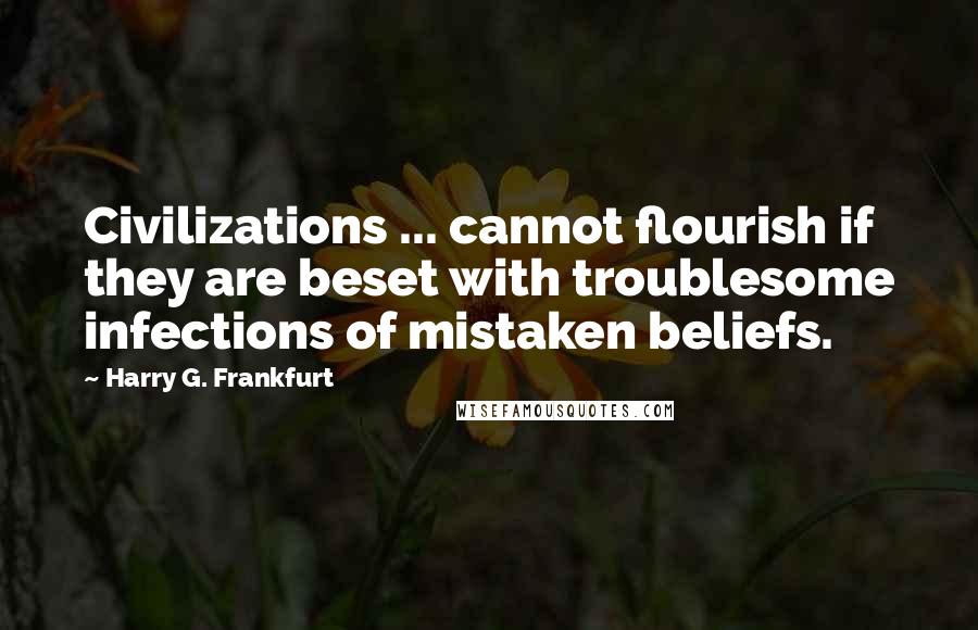 Harry G. Frankfurt Quotes: Civilizations ... cannot flourish if they are beset with troublesome infections of mistaken beliefs.