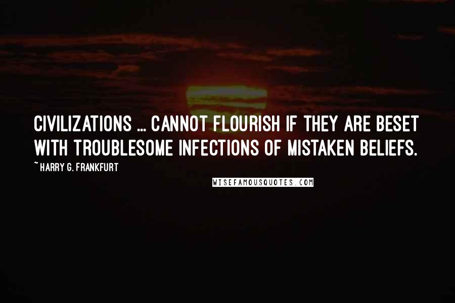 Harry G. Frankfurt Quotes: Civilizations ... cannot flourish if they are beset with troublesome infections of mistaken beliefs.