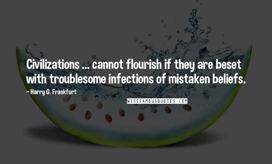 Harry G. Frankfurt Quotes: Civilizations ... cannot flourish if they are beset with troublesome infections of mistaken beliefs.