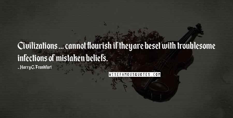 Harry G. Frankfurt Quotes: Civilizations ... cannot flourish if they are beset with troublesome infections of mistaken beliefs.