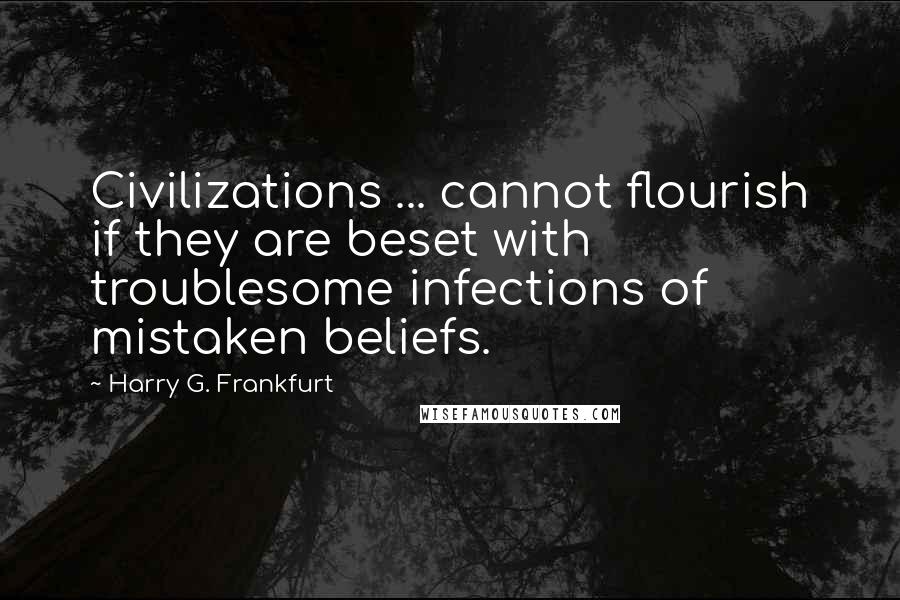 Harry G. Frankfurt Quotes: Civilizations ... cannot flourish if they are beset with troublesome infections of mistaken beliefs.