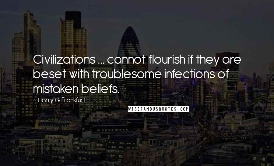 Harry G. Frankfurt Quotes: Civilizations ... cannot flourish if they are beset with troublesome infections of mistaken beliefs.