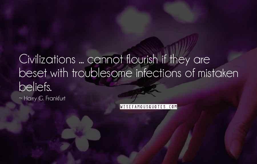 Harry G. Frankfurt Quotes: Civilizations ... cannot flourish if they are beset with troublesome infections of mistaken beliefs.