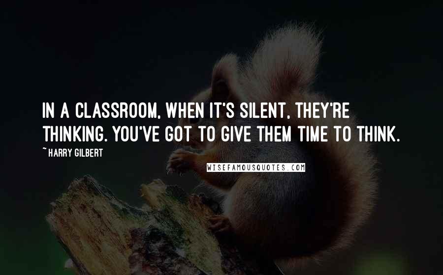 Harry Gilbert Quotes: In a classroom, when it's silent, they're thinking. You've got to give them time to think.