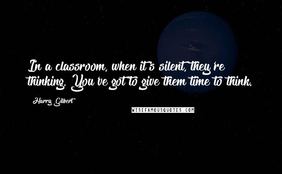 Harry Gilbert Quotes: In a classroom, when it's silent, they're thinking. You've got to give them time to think.